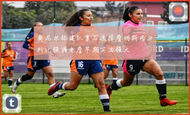奥尼尔称建队基石选择詹姆斯而非科比强调老詹早期实力强大