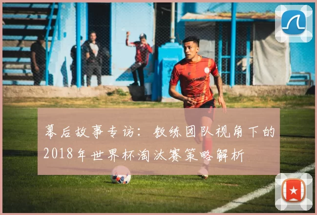 幕后故事专访：教练团队视角下的2018年世界杯淘汰赛策略解析