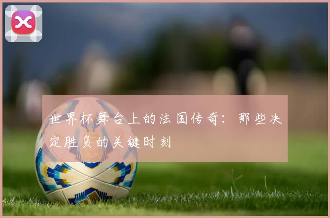 世界杯舞台上的法国传奇:那些决定胜负的关键时刻