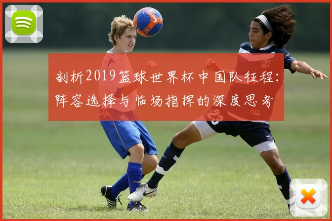 剖析2019篮球世界杯中国队征程:阵容选择与临场指挥的深度思考