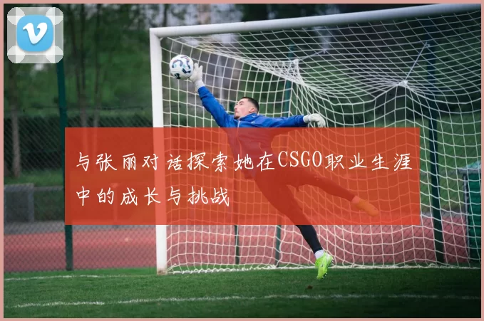与张丽对话探索她在CSGO职业生涯中的成长与挑战