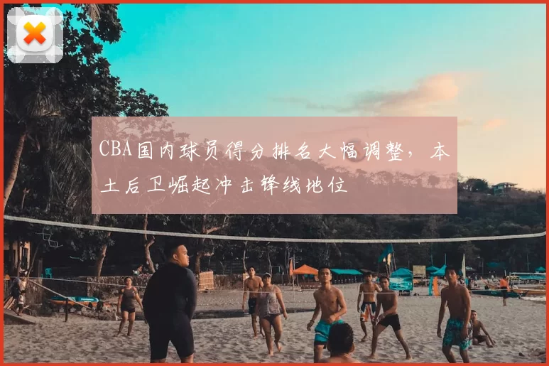 CBA国内球员得分排名大幅调整,本土后卫崛起冲击锋线地位