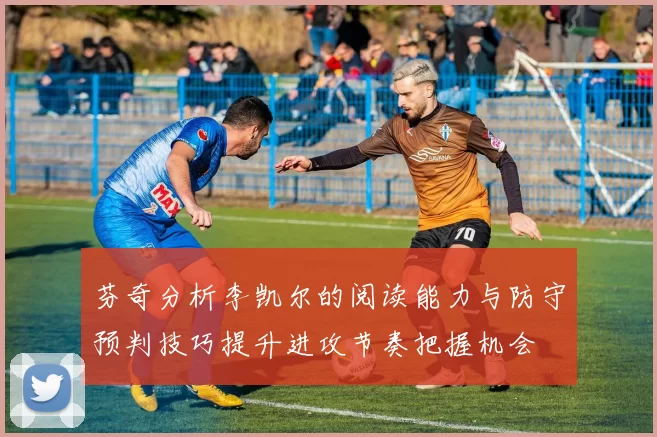 芬奇分析李凯尔的阅读能力与防守预判技巧提升进攻节奏把握机会