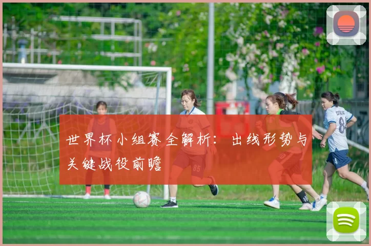 世界杯小组赛全解析：出线形势与关键战役前瞻