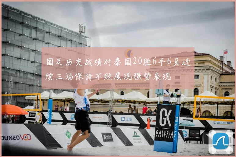 国足历史战绩对泰国20胜6平6负连续三场保持不败展现强势表现