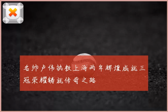 名帅卢伟执教上海两年辉煌成就三冠荣耀铸就传奇之路