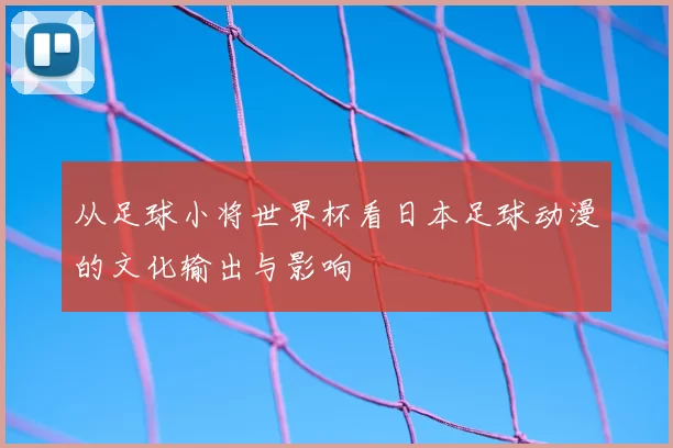 从足球小将世界杯看日本足球动漫的文化输出与影响