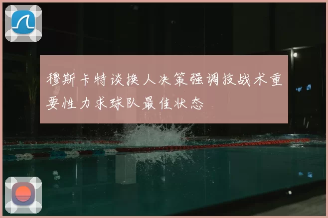 穆斯卡特谈换人决策强调技战术重要性力求球队最佳状态