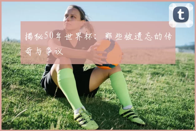 揭秘50年世界杯：那些被遗忘的传奇与争议