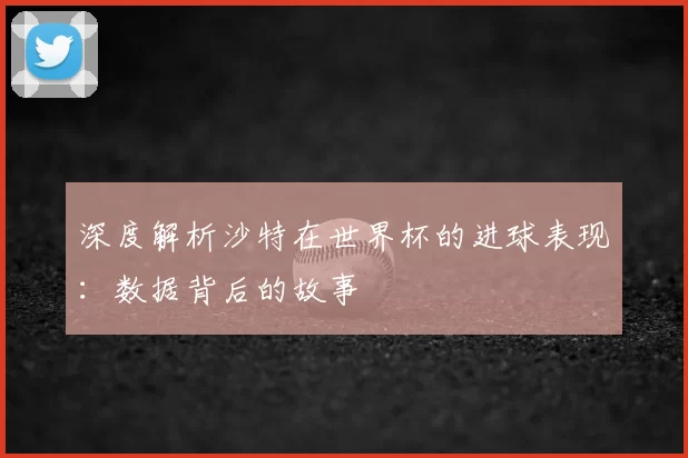 深度解析沙特在世界杯的进球表现：数据背后的故事