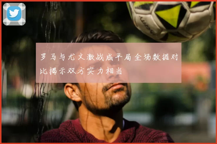 罗马与尤文激战成平局全场数据对比揭示双方实力相当