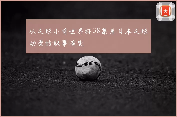 从足球小将世界杯38集看日本足球动漫的叙事演变