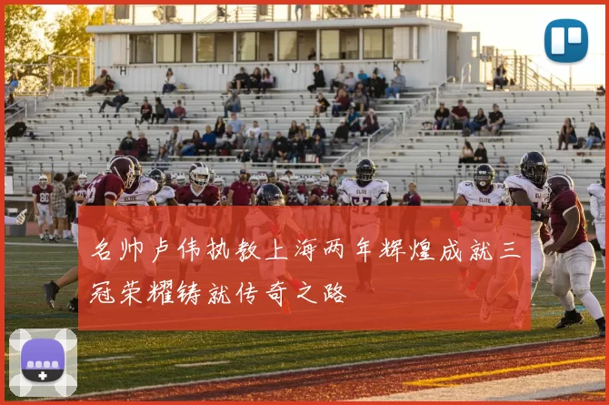 名帅卢伟执教上海两年辉煌成就三冠荣耀铸就传奇之路