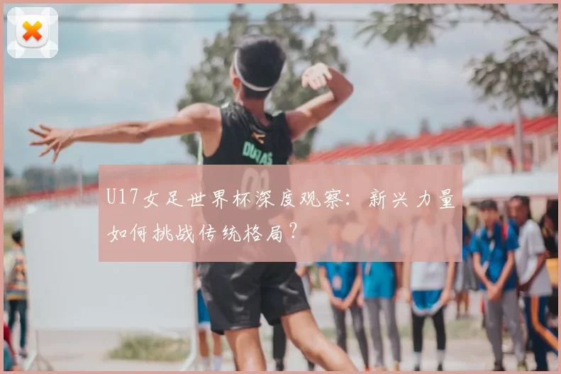 U17女足世界杯深度观察：新兴力量如何挑战传统格局？