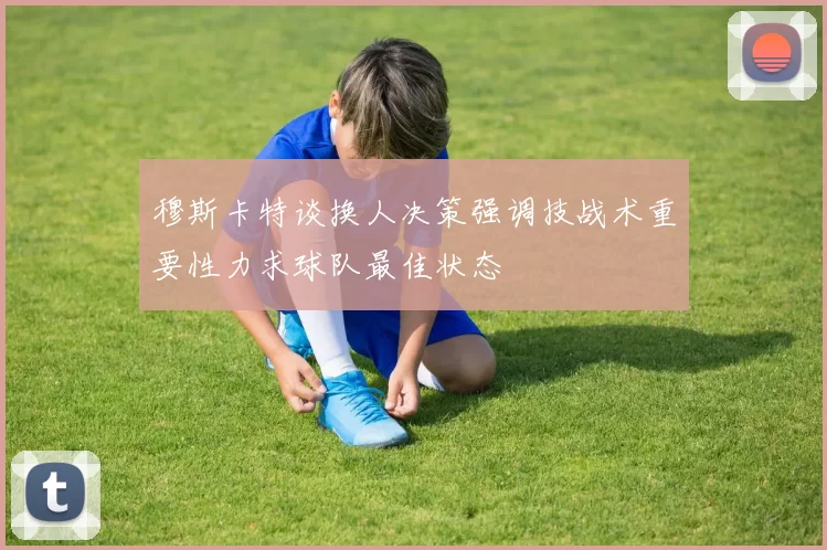 穆斯卡特谈换人决策强调技战术重要性力求球队最佳状态