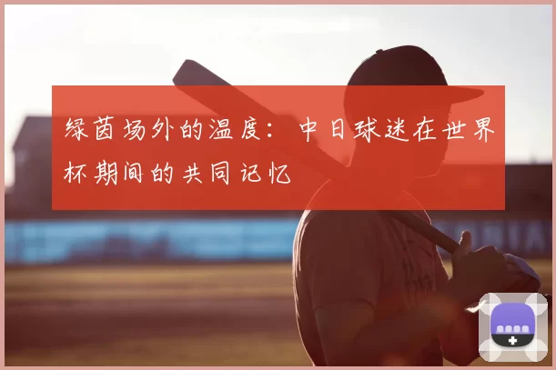 绿茵场外的温度:中日球迷在世界杯期间的共同记忆
