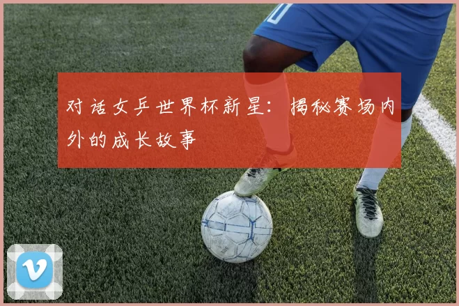 对话女乒世界杯新星：揭秘赛场内外的成长故事