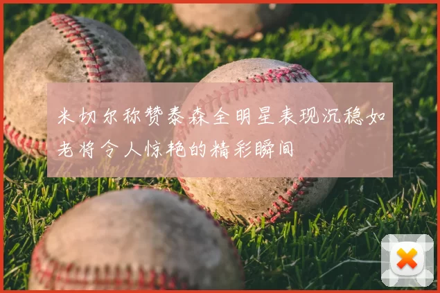 米切尔称赞泰森全明星表现沉稳如老将令人惊艳的精彩瞬间