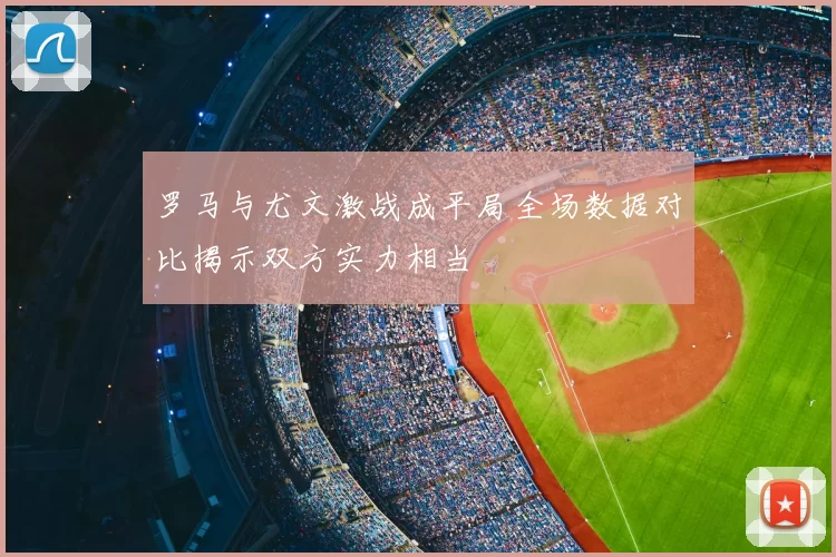 罗马与尤文激战成平局全场数据对比揭示双方实力相当