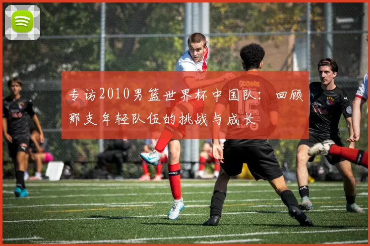 专访2010男篮世界杯中国队:回顾那支年轻队伍的挑战与成长