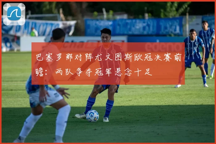 巴塞罗那对阵尤文图斯欧冠决赛前瞻:两队争夺冠军悬念十足