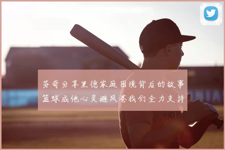 芬奇分享里德家庭困境背后的故事篮球成他心灵避风港我们全力支持与陪伴