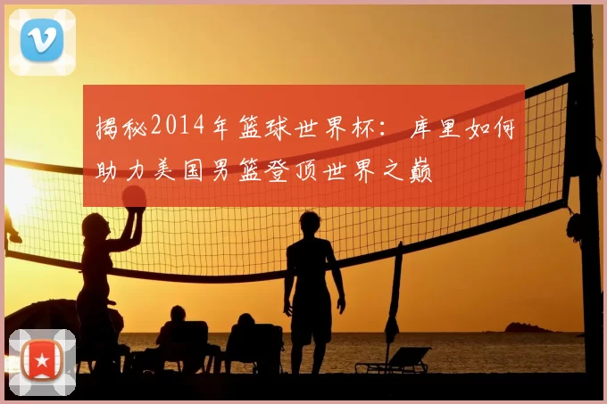 揭秘2014年篮球世界杯：库里如何助力美国男篮登顶世界之巅