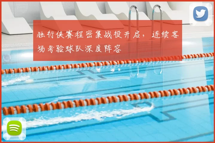 独行侠赛程密集战役开启,连续客场考验球队深度阵容