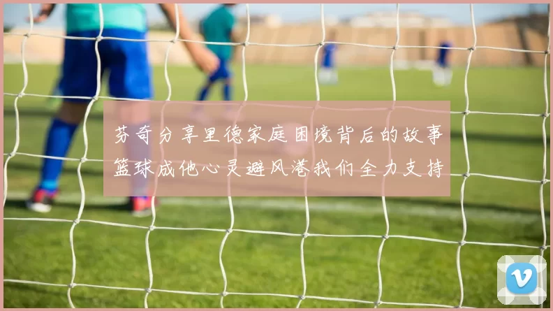 芬奇分享里德家庭困境背后的故事篮球成他心灵避风港我们全力支持与陪伴