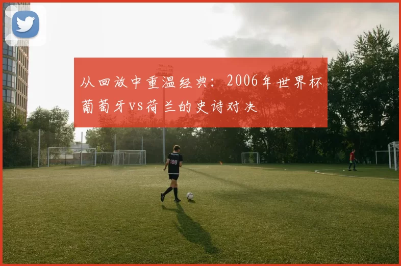 从回放中重温经典:2006年世界杯葡萄牙vs荷兰的史诗对决