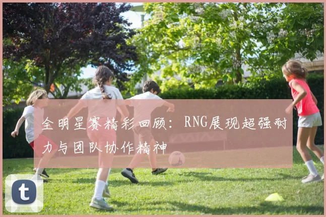 全明星赛精彩回顾：RNG展现超强耐力与团队协作精神