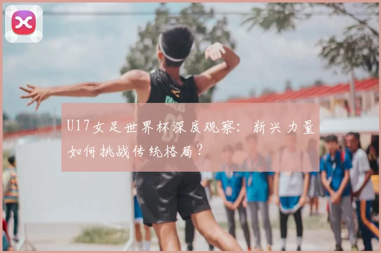 U17女足世界杯深度观察：新兴力量如何挑战传统格局？