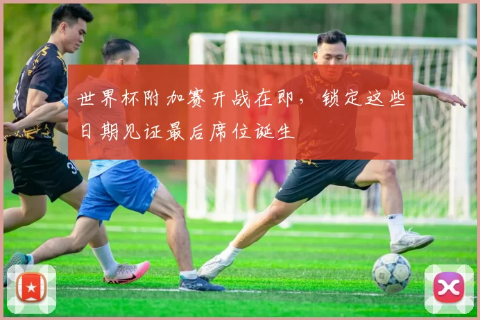 世界杯附加赛开战在即,锁定这些日期见证最后席位诞生