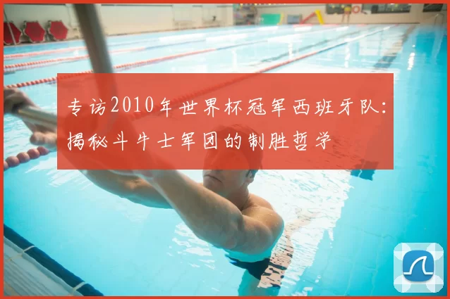 专访2010年世界杯冠军西班牙队:揭秘斗牛士军团的制胜哲学