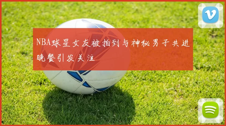 NBA球星女友被拍到与神秘男子共进晚餐引发关注