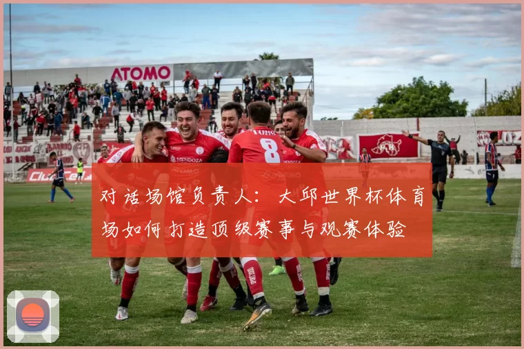 对话场馆负责人:大邱世界杯体育场如何打造顶级赛事与观赛体验