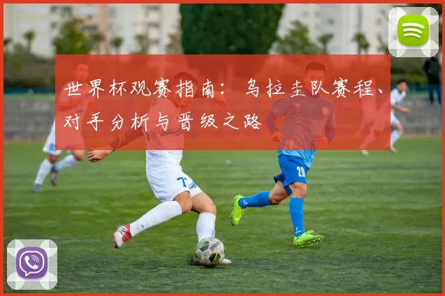 世界杯观赛指南：乌拉圭队赛程、对手分析与晋级之路