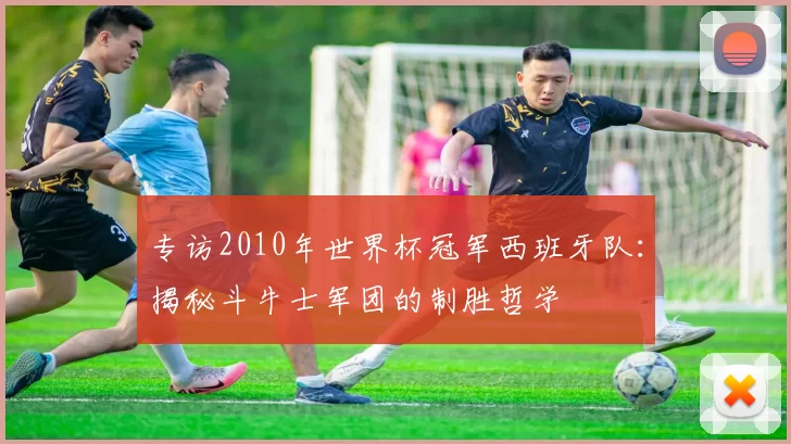 专访2010年世界杯冠军西班牙队:揭秘斗牛士军团的制胜哲学
