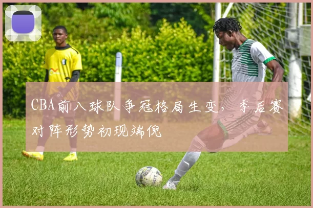 CBA前八球队争冠格局生变,季后赛对阵形势初现端倪