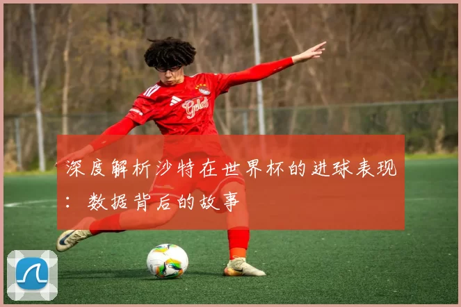 深度解析沙特在世界杯的进球表现:数据背后的故事