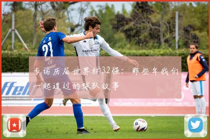 专访历届世界杯32强:那些年我们一起追过的球队故事
