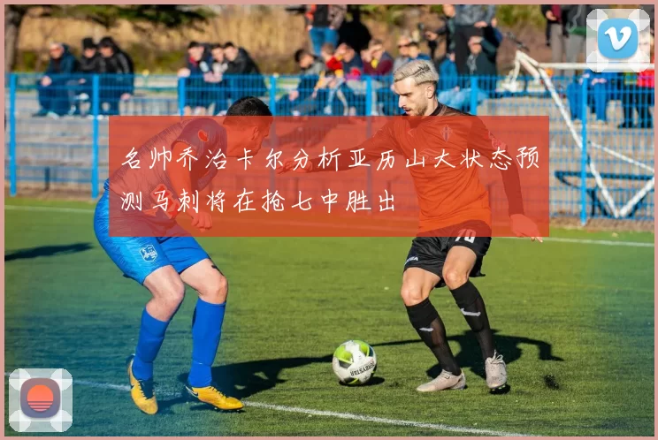 名帅乔治卡尔分析亚历山大状态预测马刺将在抢七中胜出