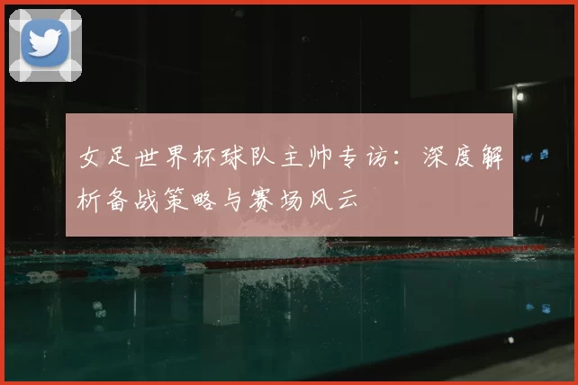 女足世界杯球队主帅专访：深度解析备战策略与赛场风云
