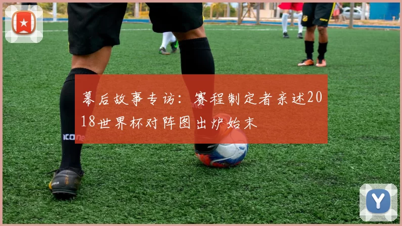 幕后故事专访:赛程制定者亲述2018世界杯对阵图出炉始末
