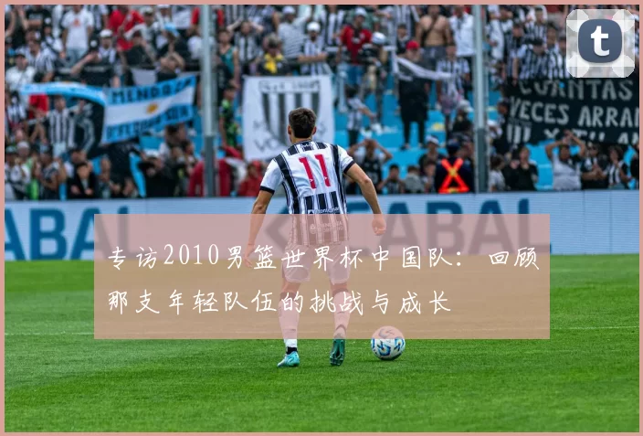 专访2010男篮世界杯中国队:回顾那支年轻队伍的挑战与成长