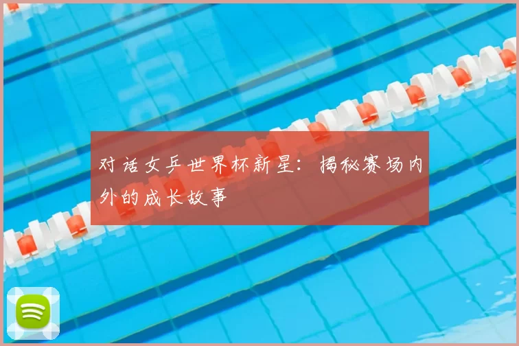 对话女乒世界杯新星：揭秘赛场内外的成长故事