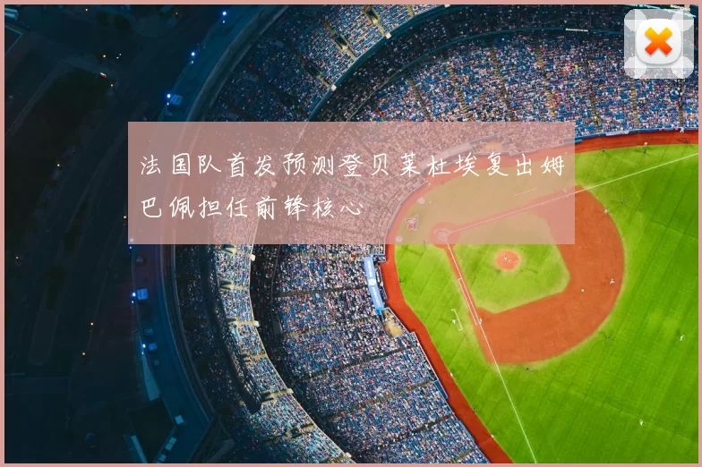 法国队首发预测登贝莱杜埃复出姆巴佩担任前锋核心