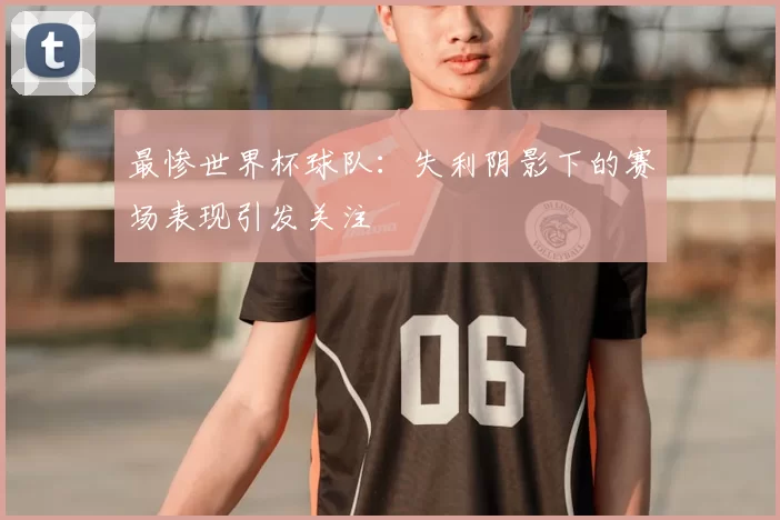 最惨世界杯球队:失利阴影下的赛场表现引发关注