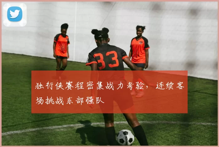 独行侠赛程密集战力考验,连续客场挑战东部强队