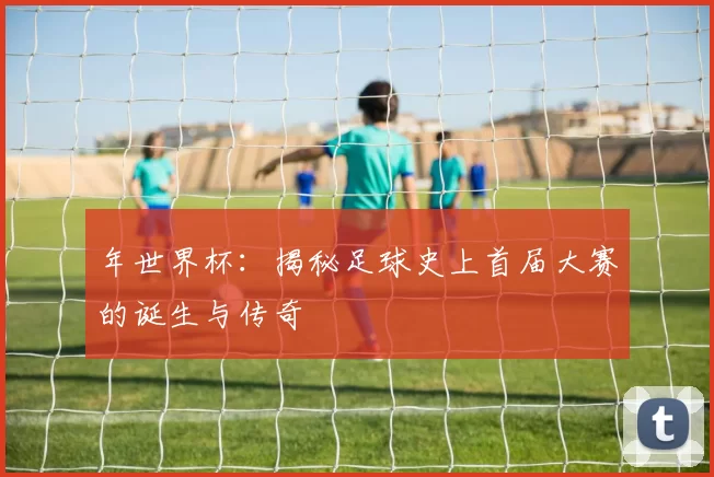 年世界杯：揭秘足球史上首届大赛的诞生与传奇